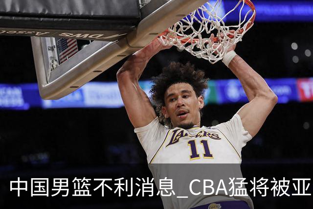 中国男篮不利消息 CBA猛将被亚洲劲敌抢先归化 亚运会难度升级