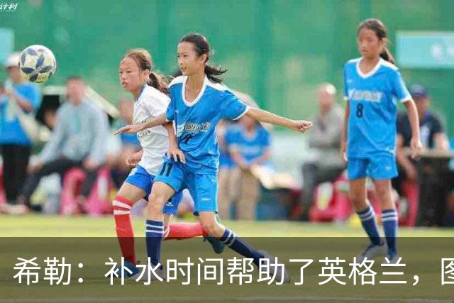 希勒：补水时间帮助了英格兰，图赫尔得以把战术想法传递给球员们