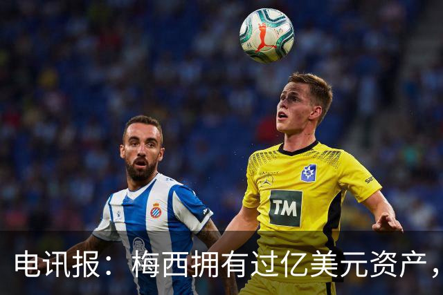 电讯报：梅西拥有过亿美元资产，手握数十项国际大品牌代言